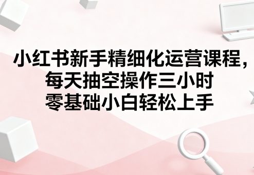 小红书新手精细化运营课程，每天抽空操作三小时，零基础小白轻松上手-锦宝资源站